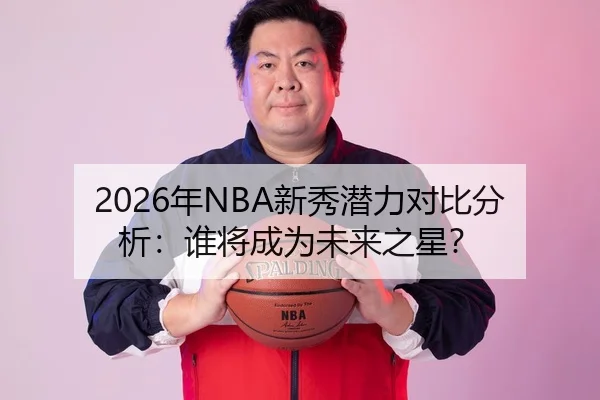 2026年NBA新秀潜力对比分析：谁将成为未来之星？