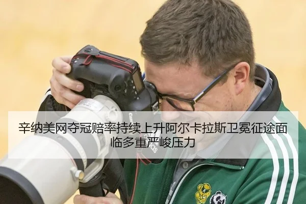 辛纳美网夺冠赔率持续上升阿尔卡拉斯卫冕征途面临多重严峻压力