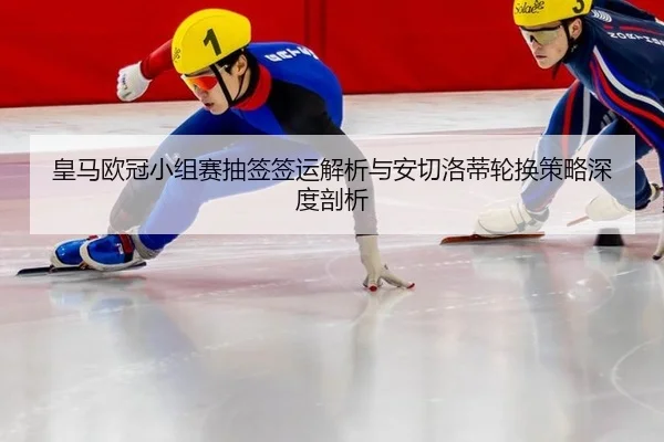 皇马欧冠小组赛抽签签运解析与安切洛蒂轮换策略深度剖析