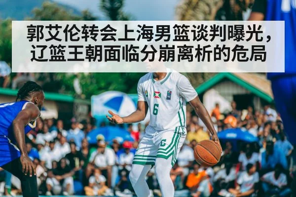 郭艾伦转会上海男篮谈判曝光,辽篮王朝面临分崩离析的危局
